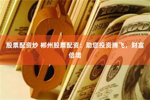 股票配资炒 郴州股票配资：助您投资腾飞，财富倍增