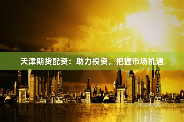天津期货配资：助力投资，把握市场机遇