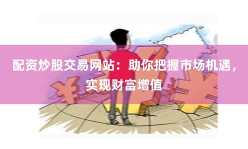 配资炒股交易网站：助你把握市场机遇，实现财富增值