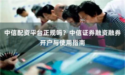 中信配资平台正规吗？中信证券融资融券开户与使用指南