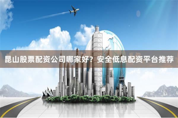 昆山股票配资公司哪家好？安全低息配资平台推荐