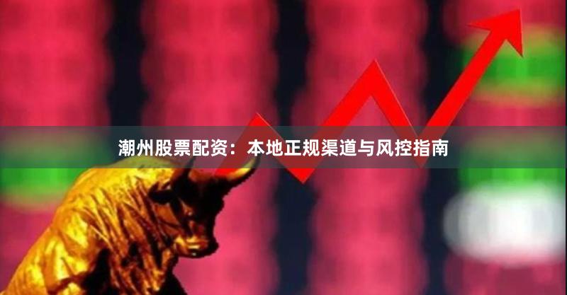 潮州股票配资：本地正规渠道与风控指南
