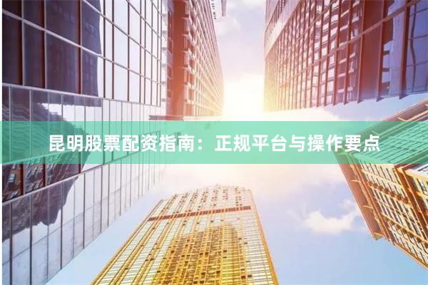 昆明股票配资指南：正规平台与操作要点